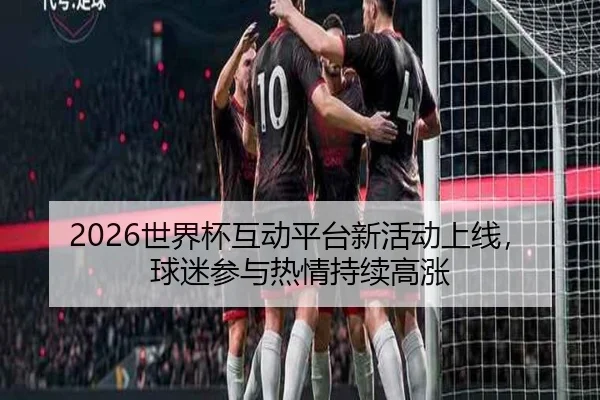 2026世界杯互动平台新活动上线，球迷参与热情持续高涨
