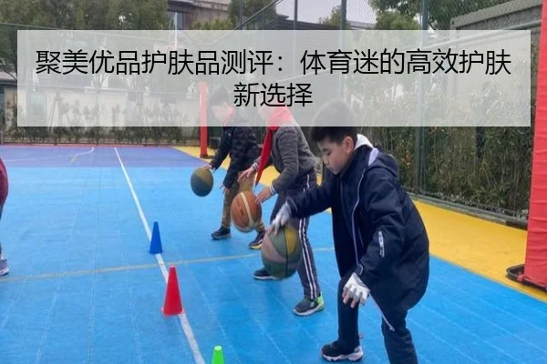 聚美优品护肤品测评：体育迷的高效护肤新选择
